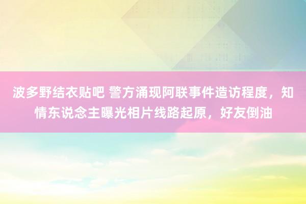 波多野结衣贴吧 警方涌现阿联事件造访程度，知情东说念主曝光相片线路起原，好友倒油