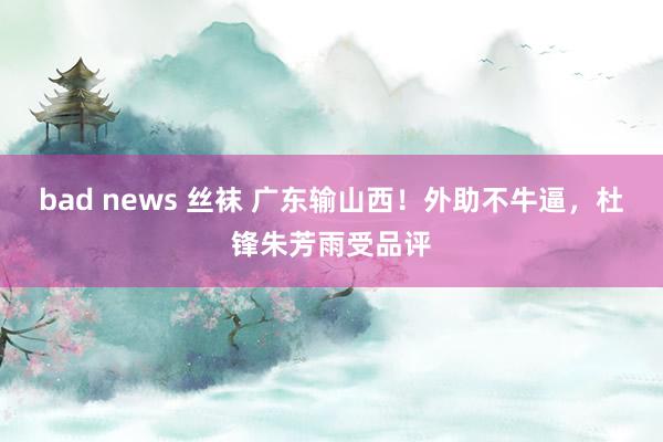 bad news 丝袜 广东输山西！外助不牛逼，杜锋朱芳雨受品评