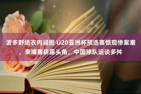 波多野结衣内涵图 U20亚洲杯预选赛惊现惨案潮，柬埔寨崭露头角，中国球队运谈多舛