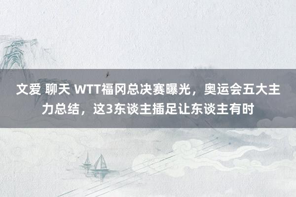 文爱 聊天 WTT福冈总决赛曝光，奥运会五大主力总结，这3东谈主插足让东谈主有时