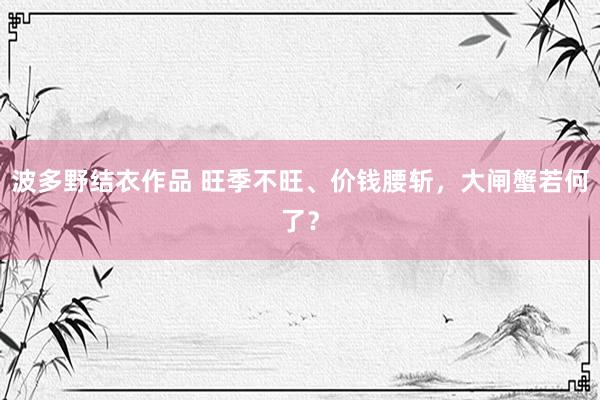 波多野结衣作品 旺季不旺、价钱腰斩，大闸蟹若何了？