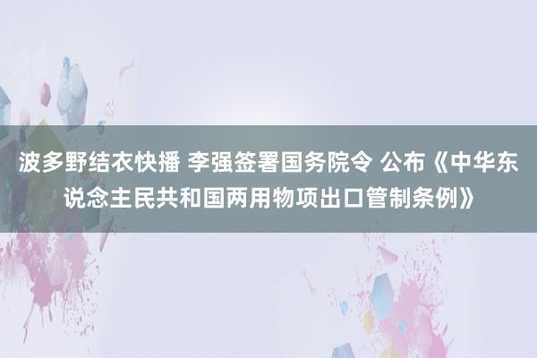 波多野结衣快播 李强签署国务院令 公布《中华东说念主民共和国两用物项出口管制条例》