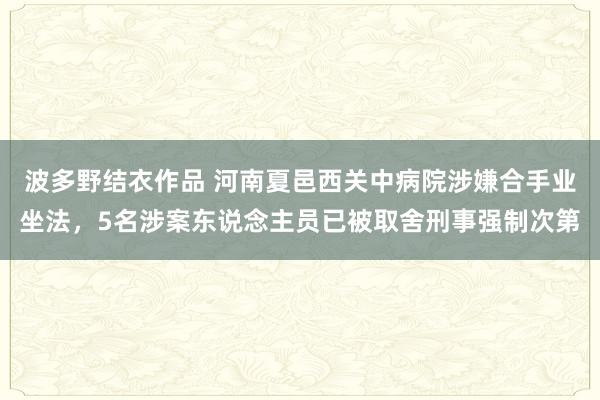 波多野结衣作品 河南夏邑西关中病院涉嫌合手业坐法，5名涉案东说念主员已被取舍刑事强制次第