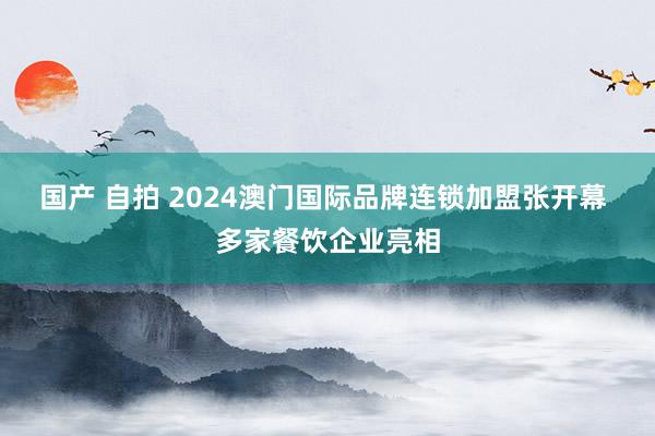 国产 自拍 2024澳门国际品牌连锁加盟张开幕 多家餐饮企业亮相