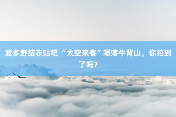 波多野结衣贴吧 “太空来客”陨落牛背山，你拍到了吗？