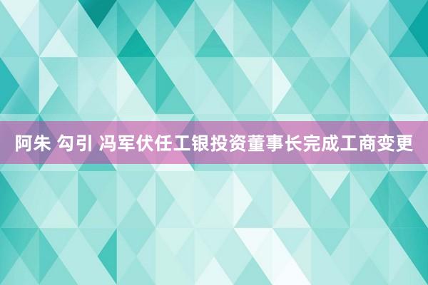 阿朱 勾引 冯军伏任工银投资董事长完成工商变更