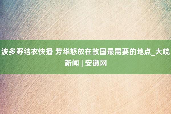 波多野结衣快播 芳华怒放在故国最需要的地点_大皖新闻 | 安徽网