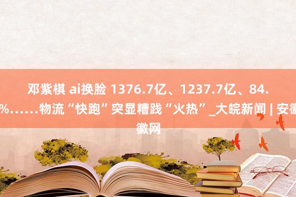 邓紫棋 ai换脸 1376.7亿、1237.7亿、84.39%……物流“快跑”突显糟践“火热”_大皖新闻 | 安徽网