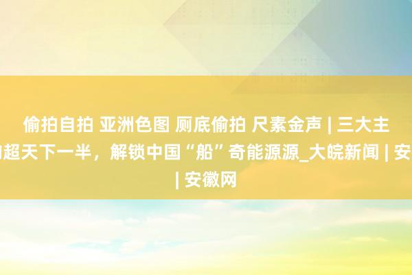 偷拍自拍 亚洲色图 厕底偷拍 尺素金声 | 三大主义均超天下一半，解锁中国“船”奇能源源_大皖新闻 | 安徽网