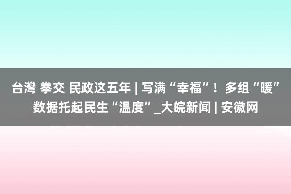 台灣 拳交 民政这五年 | 写满“幸福”！多组“暖”数据托起民生“温度”_大皖新闻 | 安徽网