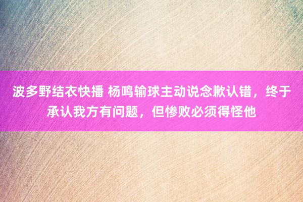 波多野结衣快播 杨鸣输球主动说念歉认错，终于承认我方有问题，但惨败必须得怪他