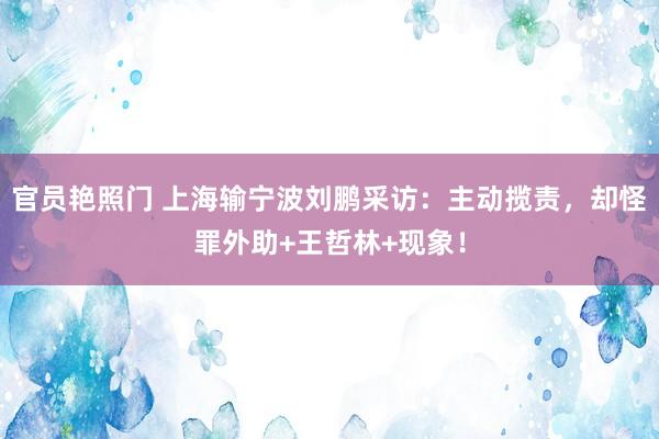 官员艳照门 上海输宁波刘鹏采访：主动揽责，却怪罪外助+王哲林+现象！