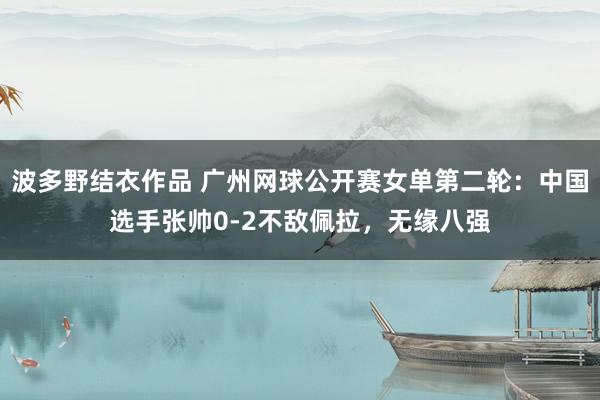 波多野结衣作品 广州网球公开赛女单第二轮：中国选手张帅0-2不敌佩拉，无缘八强