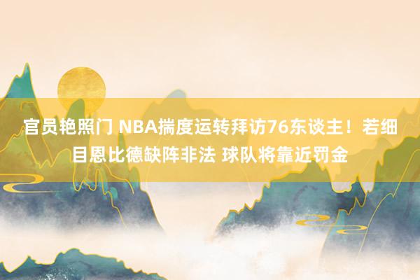 官员艳照门 NBA揣度运转拜访76东谈主！若细目恩比德缺阵非法 球队将靠近罚金