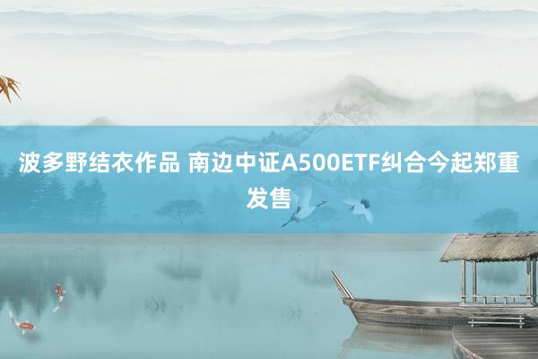 波多野结衣作品 南边中证A500ETF纠合今起郑重发售