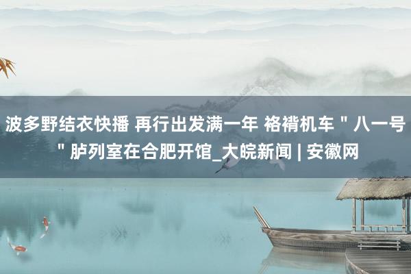 波多野结衣快播 再行出发满一年 袼褙机车＂八一号＂胪列室在合肥开馆_大皖新闻 | 安徽网