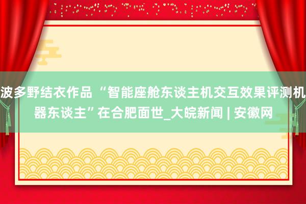 波多野结衣作品 “智能座舱东谈主机交互效果评测机器东谈主”在合肥面世_大皖新闻 | 安徽网