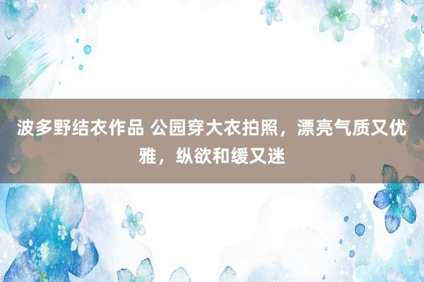 波多野结衣作品 公园穿大衣拍照，漂亮气质又优雅，纵欲和缓又迷