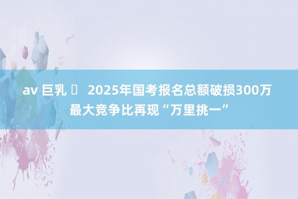 av 巨乳 ​ 2025年国考报名总额破损300万 最大竞争比再现“万里挑一”