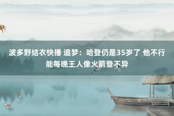 波多野结衣快播 追梦：哈登仍是35岁了 他不行能每晚王人像火箭登不异