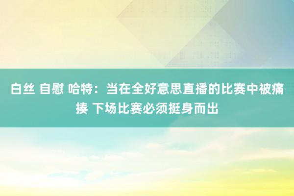 白丝 自慰 哈特：当在全好意思直播的比赛中被痛揍 下场比赛必须挺身而出