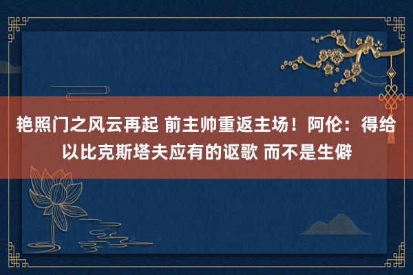 艳照门之风云再起 前主帅重返主场！阿伦：得给以比克斯塔夫应有的讴歌 而不是生僻