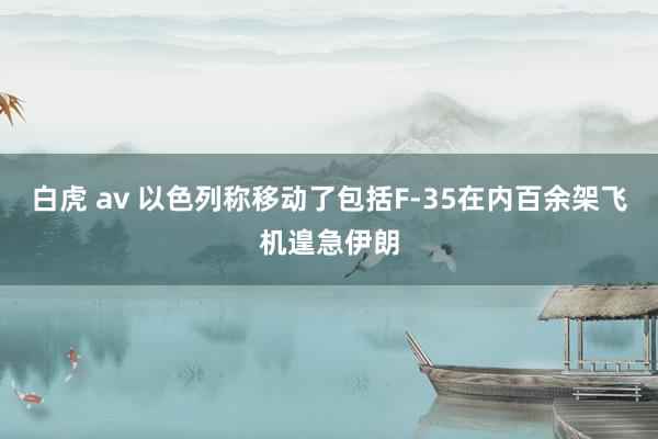 白虎 av 以色列称移动了包括F-35在内百余架飞机遑急伊朗