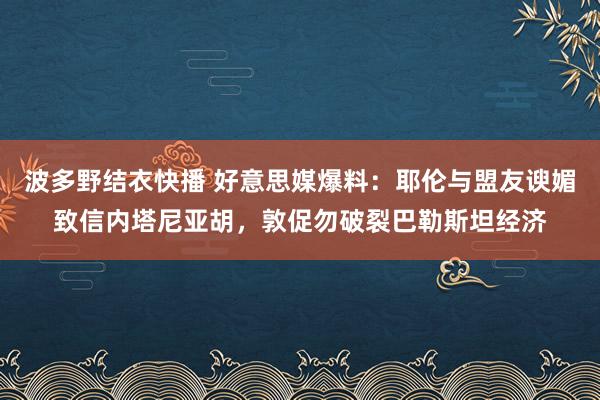 波多野结衣快播 好意思媒爆料：耶伦与盟友谀媚致信内塔尼亚胡，敦促勿破裂巴勒斯坦经济