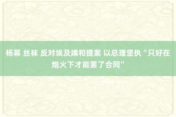 杨幂 丝袜 反对埃及媾和提案 以总理坚执“只好在炮火下才能罢了合同”