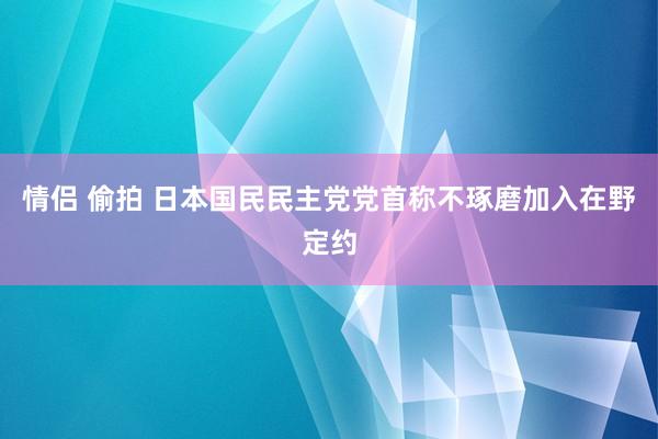 情侣 偷拍 日本国民民主党党首称不琢磨加入在野定约