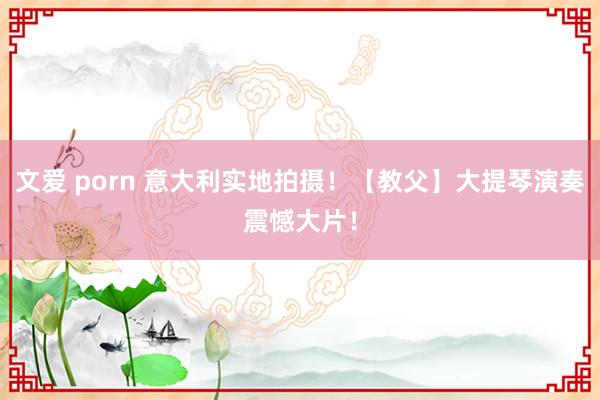 文爱 porn 意大利实地拍摄！【教父】大提琴演奏震憾大片！