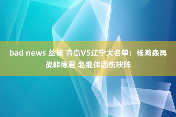 bad news 丝袜 青岛VS辽宁大名单：杨瀚森再战韩德君 赵继伟因伤缺阵