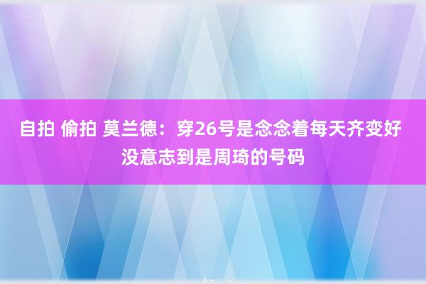 自拍 偷拍 莫兰德：穿26号是念念着每天齐变好 没意志到是周琦的号码