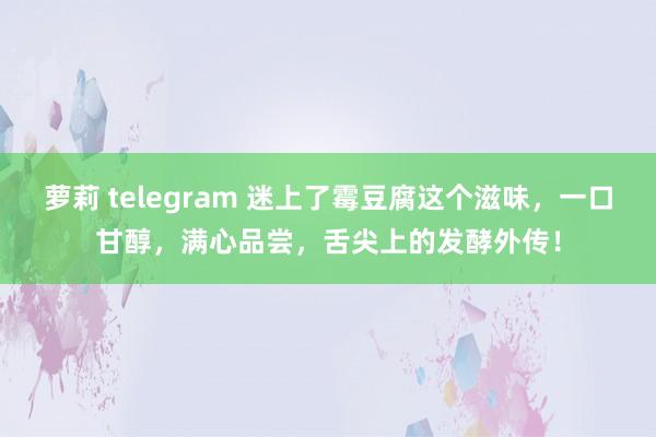 萝莉 telegram 迷上了霉豆腐这个滋味，一口甘醇，满心品尝，舌尖上的发酵外传！