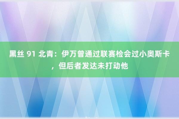 黑丝 91 北青：伊万曾通过联赛检会过小奥斯卡，但后者发达未打动他