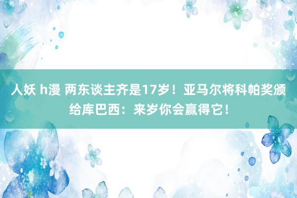 人妖 h漫 两东谈主齐是17岁！亚马尔将科帕奖颁给库巴西：来岁你会赢得它！