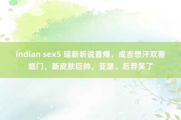 indian sex5 瑶新听说首爆，成吉想汗双喜临门，新皮肤巨帅，亚瑟、后羿笑了