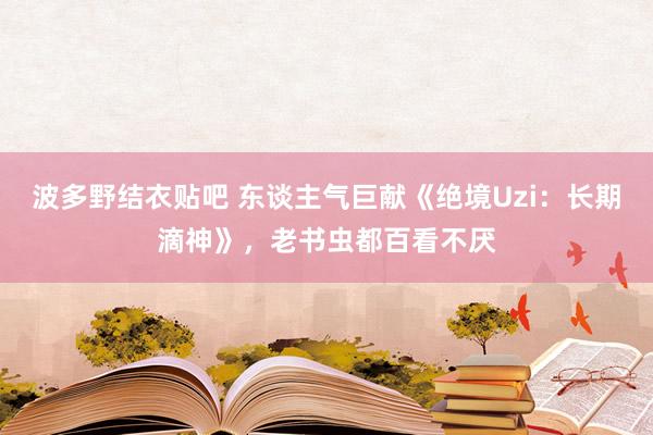 波多野结衣贴吧 东谈主气巨献《绝境Uzi：长期滴神》，老书虫都百看不厌