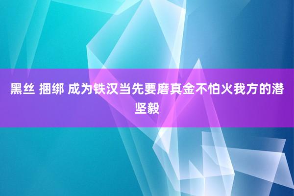 黑丝 捆绑 成为铁汉当先要磨真金不怕火我方的潜坚毅