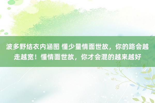 波多野结衣内涵图 懂少量情面世故，你的路会越走越宽！懂情面世故，你才会混的越来越好