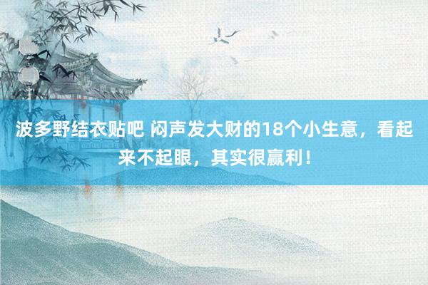 波多野结衣贴吧 闷声发大财的18个小生意，看起来不起眼，其实很赢利！