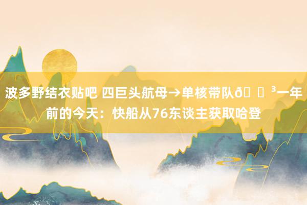 波多野结衣贴吧 四巨头航母→单核带队😳一年前的今天：快船从76东谈主获取哈登