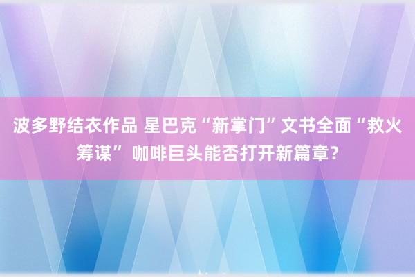 波多野结衣作品 星巴克“新掌门”文书全面“救火筹谋” 咖啡巨头能否打开新篇章？