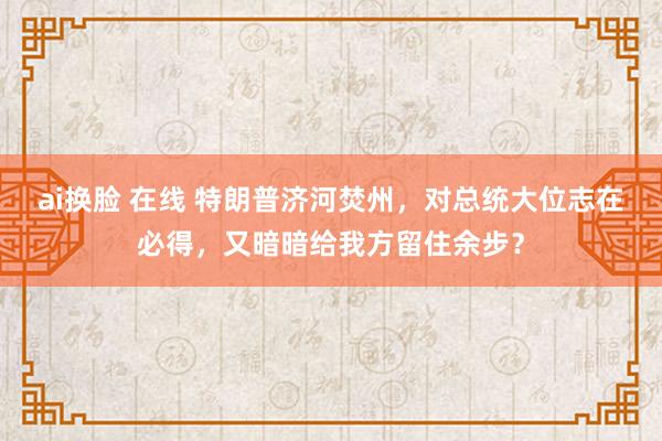 ai换脸 在线 特朗普济河焚州，对总统大位志在必得，又暗暗给我方留住余步？