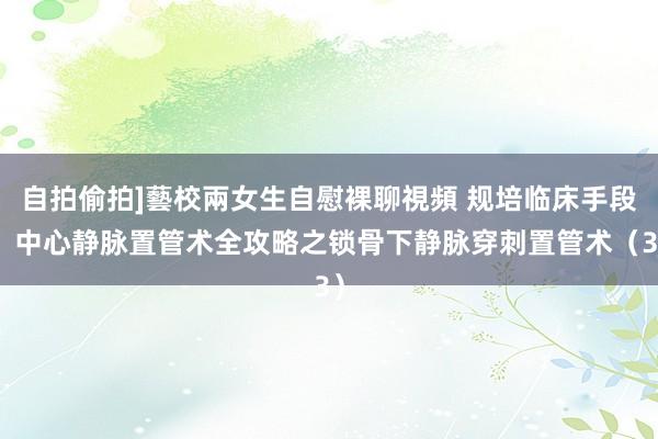 自拍偷拍]藝校兩女生自慰裸聊視頻 规培临床手段：中心静脉置管术全攻略之锁骨下静脉穿刺置管术（3）