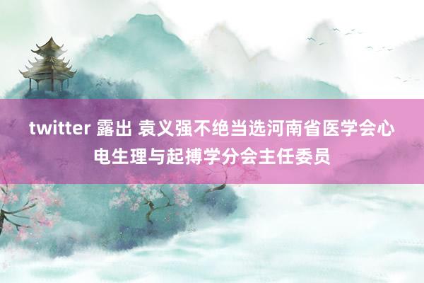 twitter 露出 袁义强不绝当选河南省医学会心电生理与起搏学分会主任委员