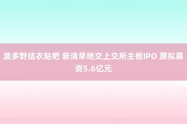 波多野结衣贴吧 新清早绝交上交所主板IPO 原拟募资5.6亿元