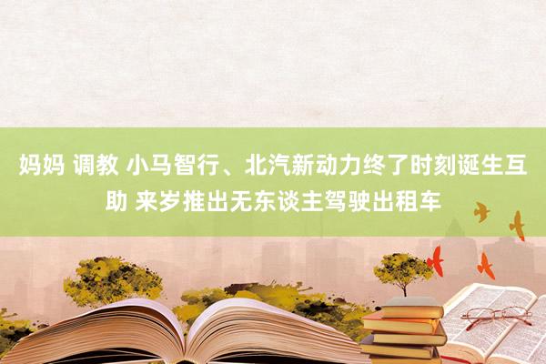 妈妈 调教 小马智行、北汽新动力终了时刻诞生互助 来岁推出无东谈主驾驶出租车