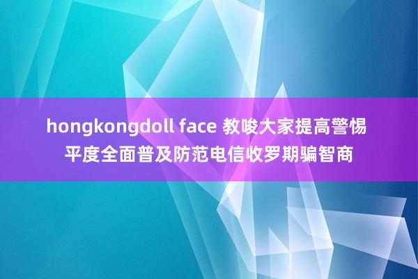 hongkongdoll face 教唆大家提高警惕 平度全面普及防范电信收罗期骗智商