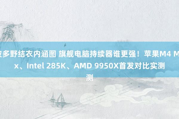 波多野结衣内涵图 旗舰电脑持续器谁更强！苹果M4 Max、Intel 285K、AMD 9950X首发对比实测